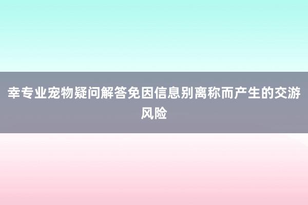 幸专业宠物疑问解答免因信息别离称而产生的交游风险